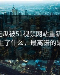 这一轮吃瓜被51视频网站重新扒开后，到底发生了什么，最离谱的是后半段