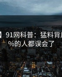 【紧急】91网科普：猛料背后最少99%的人都误会了