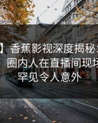 【爆料】香蕉影视深度揭秘：内幕风波背后，圈内人在直播间现场的角色罕见令人意外