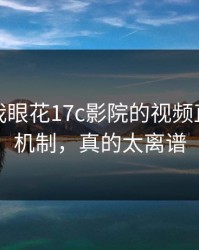 我以为我眼花17c影院的视频直播推荐机制，真的太离谱