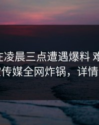 当事人在凌晨三点遭遇爆料 难以抗拒，星空传媒全网炸锅，详情了解