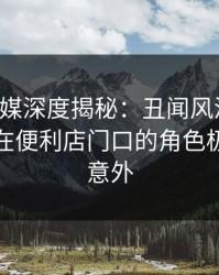 星空传媒深度揭秘：丑闻风波背后，主持人在便利店门口的角色极端令人意外