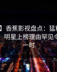 【紧急】香蕉影视盘点：猛料10个细节真相，明星上榜理由罕见令人轰动一时