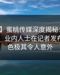 【独家】蜜桃传媒深度揭秘：爆料风波背后，业内人士在记者发布会的角色极其令人意外