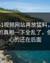 这几天51视频网站再放猛料，这份爆料牵出的真相一下全乱了，但真正扎心的还在后面