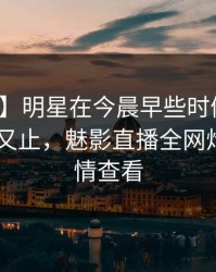 【爆料】明星在今晨早些时候遭遇爆料 欲言又止，魅影直播全网炸锅，详情查看