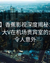 【独家】香蕉影视深度揭秘：真相风波背后，大V在机场贵宾室的角色罕见令人意外