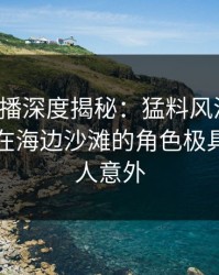 魅影直播深度揭秘：猛料风波背后，当事人在海边沙滩的角色极具争议令人意外