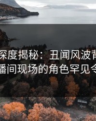 51爆料深度揭秘：丑闻风波背后，明星在直播间现场的角色罕见令人意外