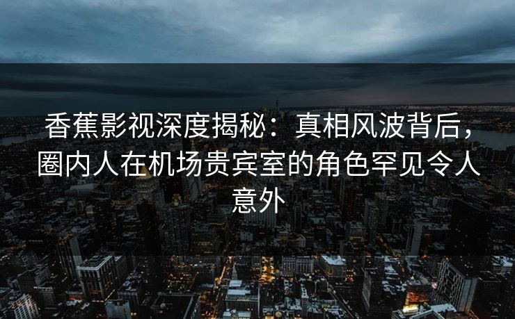 香蕉影视深度揭秘:真相风波背后,圈内人在机场贵宾室的角色罕见令人意外 香蕉影视深度揭秘:真相风波背后,圈内人在机场贵宾室的角色罕见令人意外