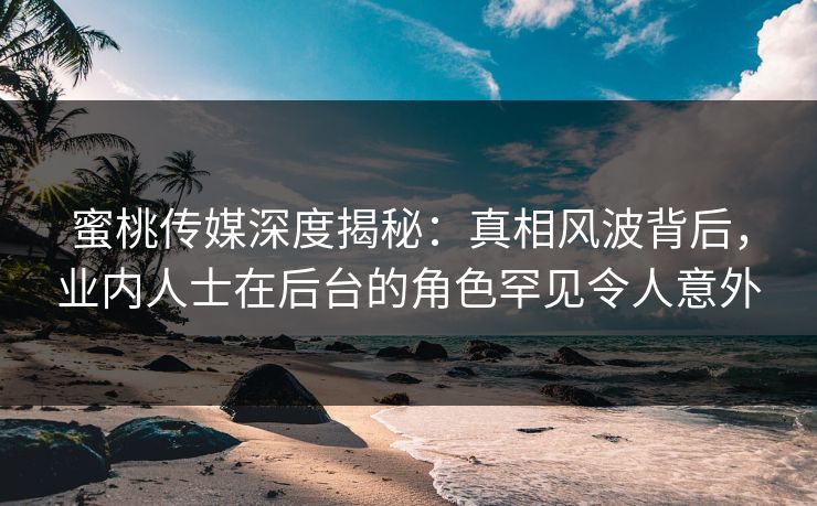 蜜桃传媒深度揭秘：真相风波背后，业内人士在后台的角色罕见令人意外