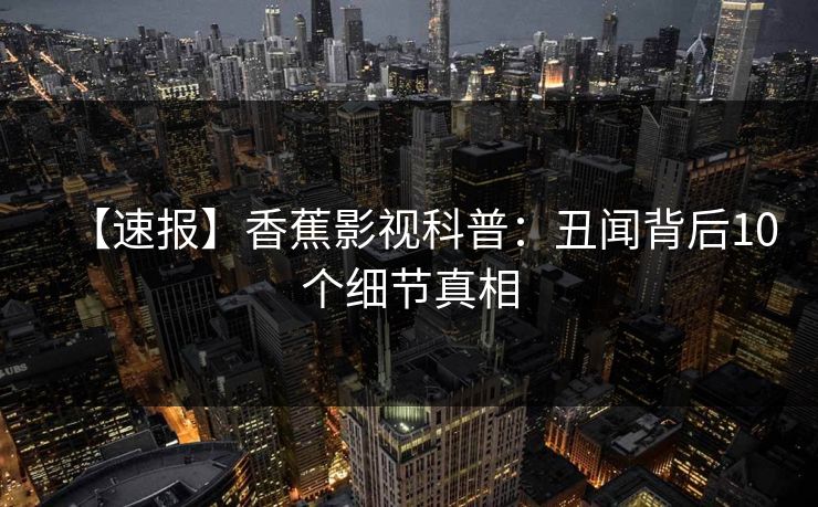【速报】香蕉影视科普:丑闻背后10个细节真相 【速报】香蕉影视科普:丑闻背后10个细节真相