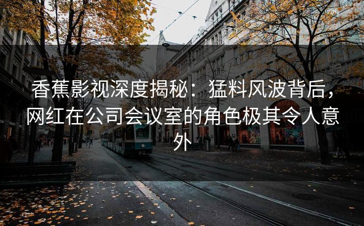 香蕉影视深度揭秘：猛料风波背后，网红在公司会议室的角色极其令人意外