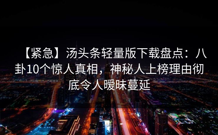 【紧急】汤头条轻量版下载盘点:八卦10个惊人真相,神秘人上榜理由彻底令人暧昧蔓延 【紧急】汤头条轻量版下载盘点:八卦10个惊人真相,神秘人上榜理由彻底令人暧昧蔓延