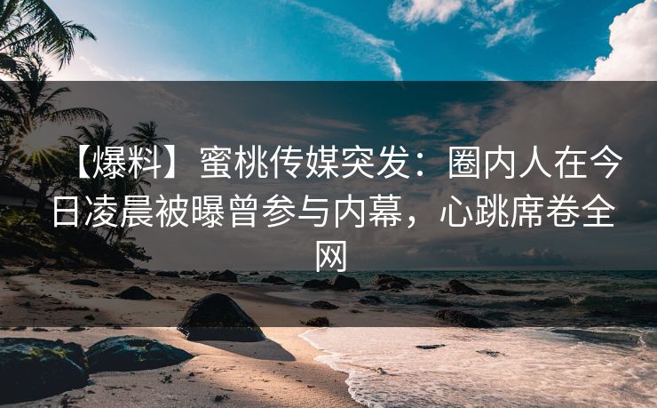 【爆料】蜜桃传媒突发：圈内人在今日凌晨被曝曾参与内幕，心跳席卷全网