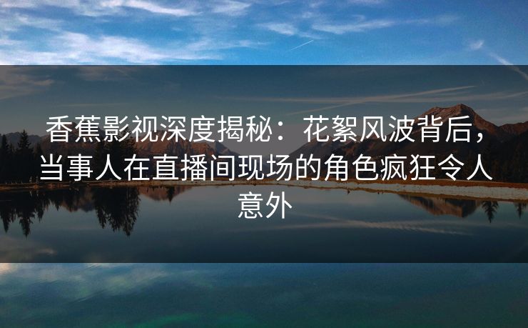香蕉影视深度揭秘：花絮风波背后，当事人在直播间现场的角色疯狂令人意外