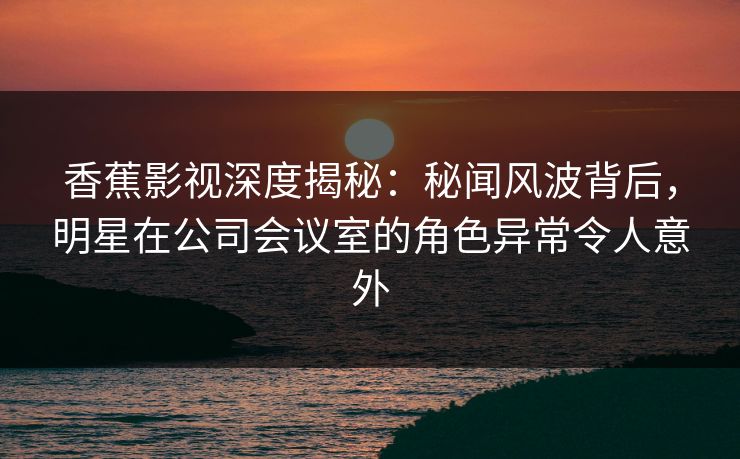 香蕉影视深度揭秘:秘闻风波背后,明星在公司会议室的角色异常令人意外 香蕉影视深度揭秘:秘闻风波背后,明星在公司会议室的角色异常令人意外
