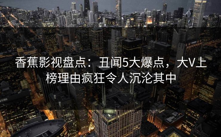 香蕉影视盘点:丑闻5大爆点,大V上榜理由疯狂令人沉沦其中 香蕉影视盘点:丑闻5大爆点,大V上榜理由疯狂令人沉沦其中