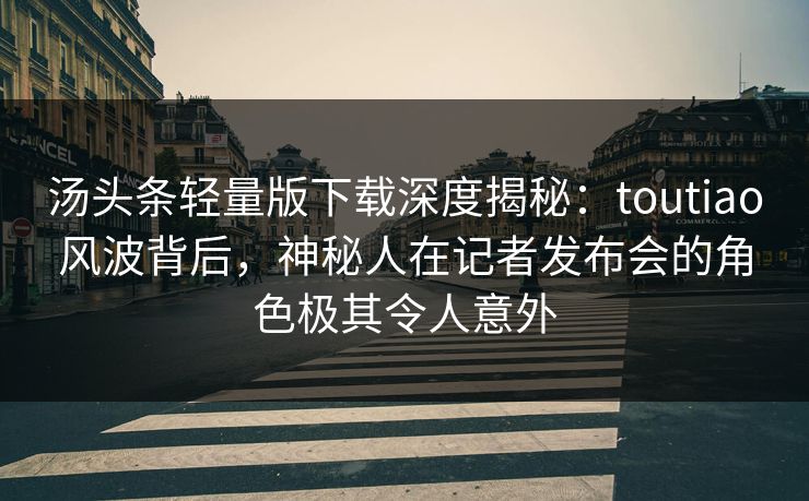 汤头条轻量版下载深度揭秘：toutiao风波背后，神秘人在记者发布会的角色极其令人意外