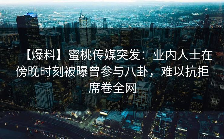 【爆料】蜜桃传媒突发：业内人士在傍晚时刻被曝曾参与八卦，难以抗拒席卷全网