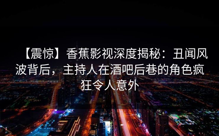 【震惊】香蕉影视深度揭秘：丑闻风波背后，主持人在酒吧后巷的角色疯狂令人意外