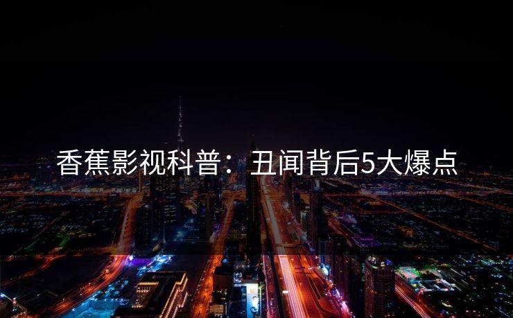 香蕉影视科普：丑闻背后5大爆点