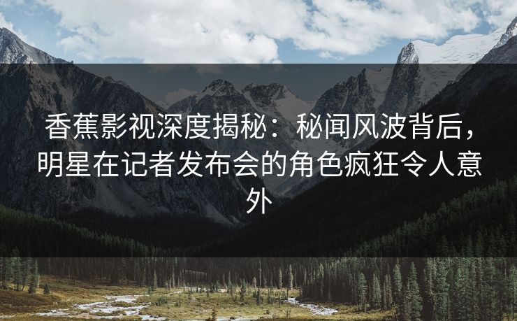 香蕉影视深度揭秘:秘闻风波背后,明星在记者发布会的角色疯狂令人意外 香蕉影视深度揭秘:秘闻风波背后,明星在记者发布会的角色疯狂令人意外