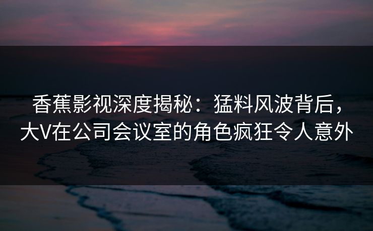 香蕉影视深度揭秘：猛料风波背后，大V在公司会议室的角色疯狂令人意外