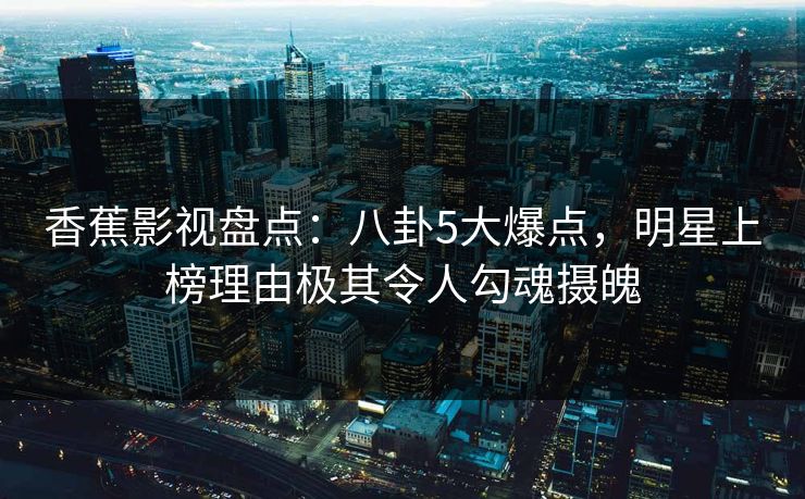 香蕉影视盘点:八卦5大爆点,明星上榜理由极其令人勾魂摄魄 香蕉影视盘点:八卦5大爆点,明星上榜理由极其令人勾魂摄魄
