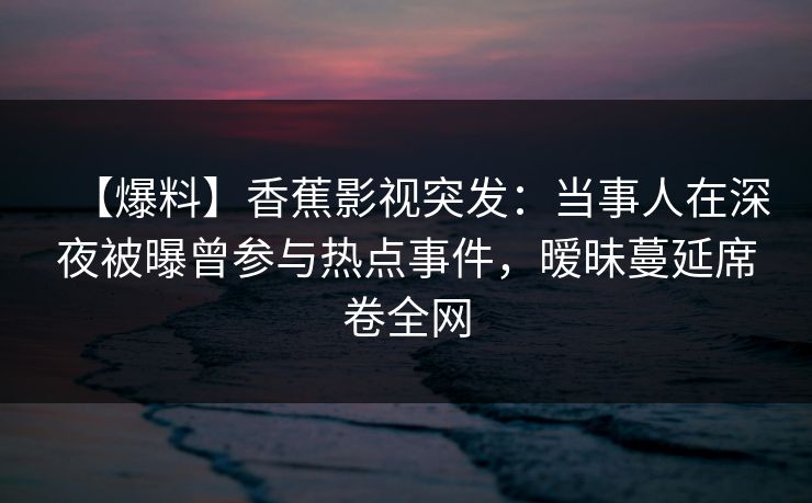 【爆料】香蕉影视突发:当事人在深夜被曝曾参与热点事件,暧昧蔓延席卷全网 【爆料】香蕉影视突发:当事人在深夜被曝曾参与热点事件,暧昧蔓延席卷全网