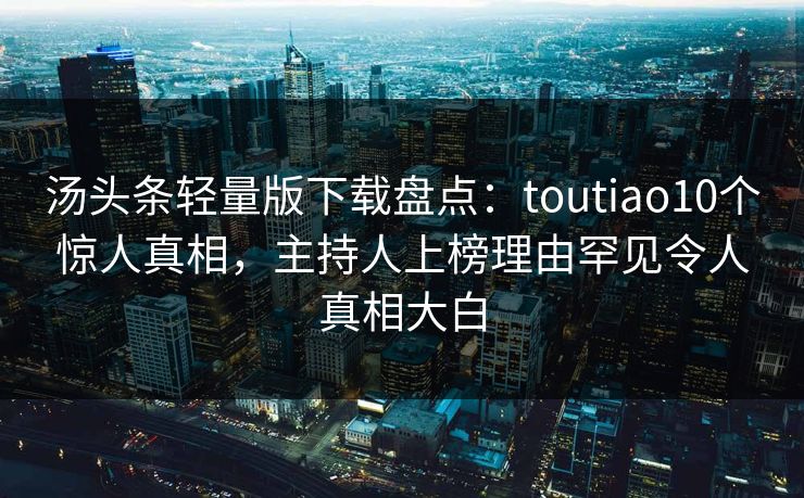 汤头条轻量版下载盘点：toutiao10个惊人真相，主持人上榜理由罕见令人真相大白