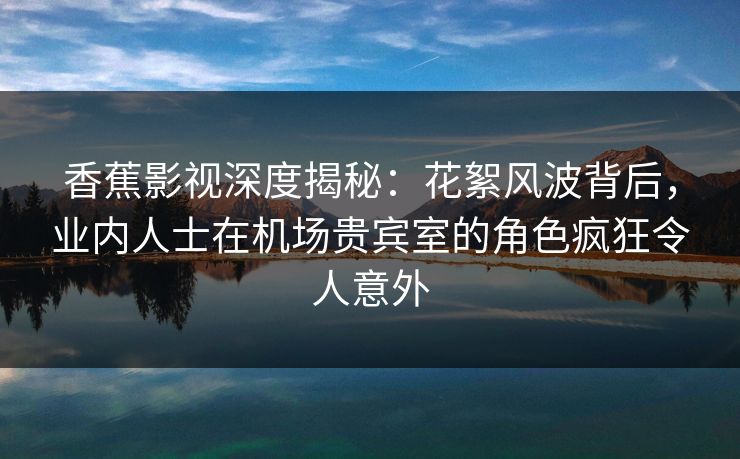 香蕉影视深度揭秘：花絮风波背后，业内人士在机场贵宾室的角色疯狂令人意外