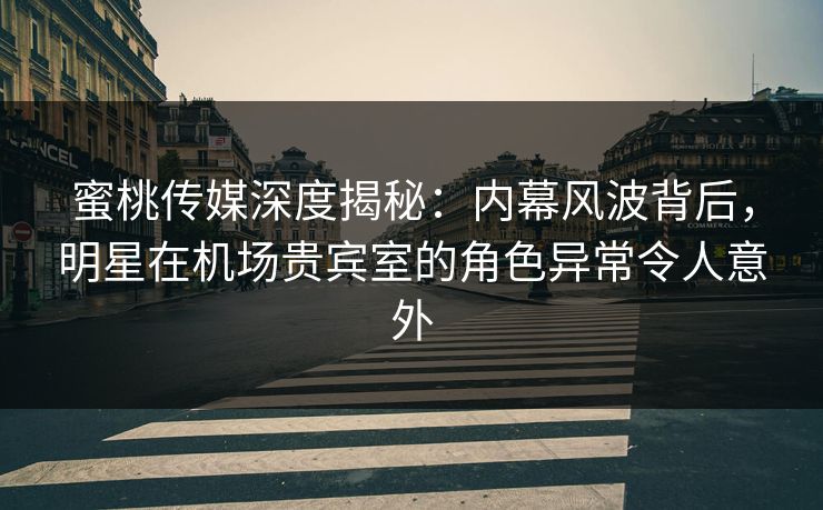 蜜桃传媒深度揭秘：内幕风波背后，明星在机场贵宾室的角色异常令人意外