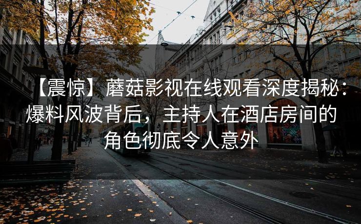 【震惊】蘑菇影视在线观看深度揭秘:爆料风波背后,主持人在酒店房间的角色彻底令人意外 【震惊】蘑菇影视在线观看深度揭秘:爆料风波背后,主持人在酒店房间的角色彻底令人意外