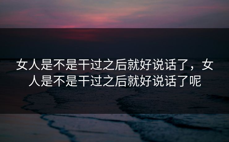 女人是不是干过之后就好说话了，女人是不是干过之后就好说话了呢
