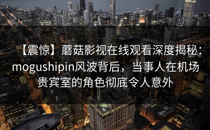 【震惊】蘑菇影视在线观看深度揭秘：mogushipin风波背后，当事人在机场贵宾室的角色彻底令人意外