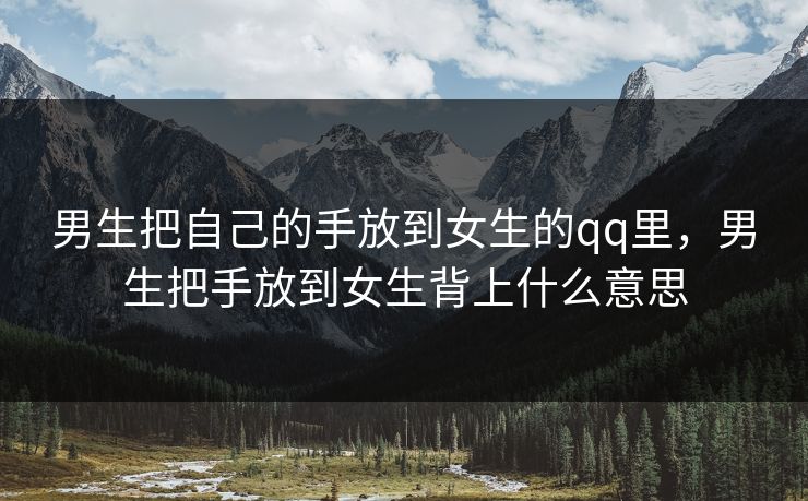 男生把自己的手放到女生的qq里，男生把手放到女生背上什么意思