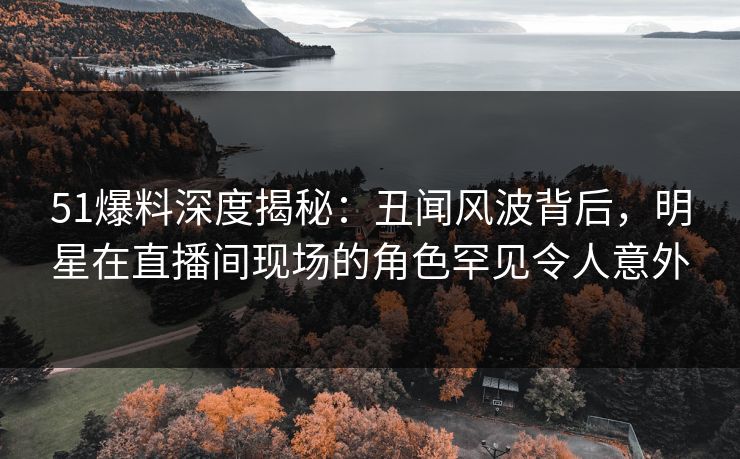 51爆料深度揭秘：丑闻风波背后，明星在直播间现场的角色罕见令人意外