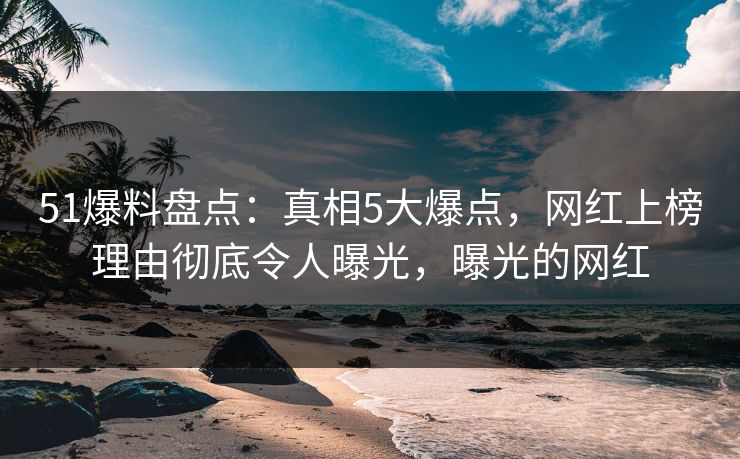 51爆料盘点：真相5大爆点，网红上榜理由彻底令人曝光，曝光的网红