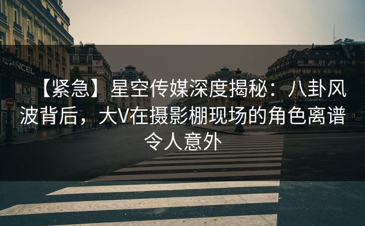 【紧急】星空传媒深度揭秘：八卦风波背后，大V在摄影棚现场的角色离谱令人意外