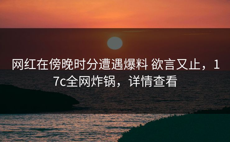 网红在傍晚时分遭遇爆料 欲言又止，17c全网炸锅，详情查看