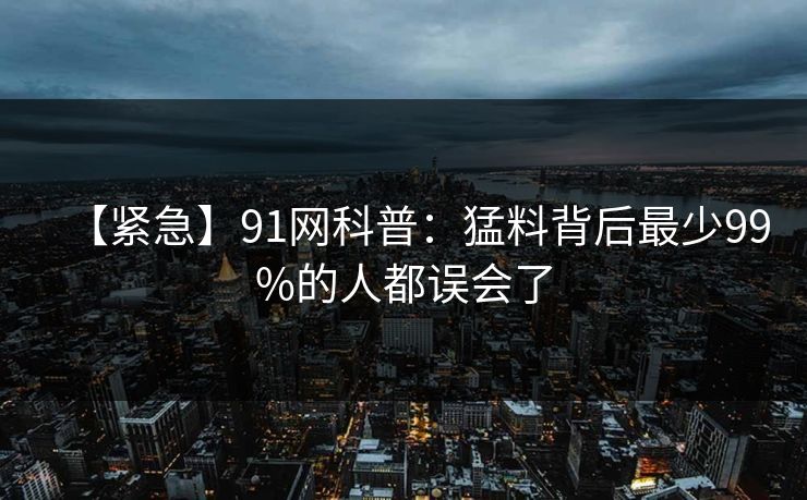 【紧急】91网科普：猛料背后最少99%的人都误会了