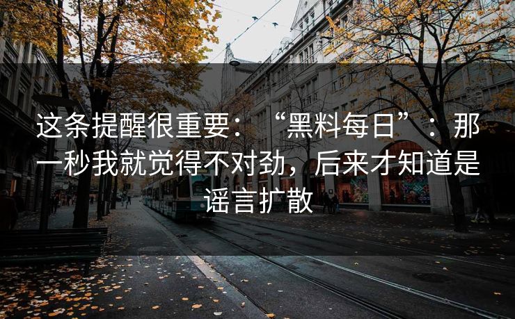 这条提醒很重要：“黑料每日”：那一秒我就觉得不对劲，后来才知道是谣言扩散