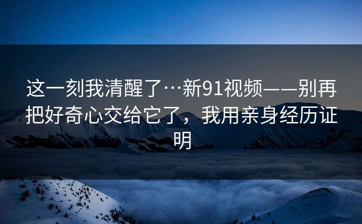 这一刻我清醒了…新91视频——别再把好奇心交给它了,我用亲身经历证明 这一刻我清醒了…新91视频——别再把好奇心交给它了,我用亲身经历证明