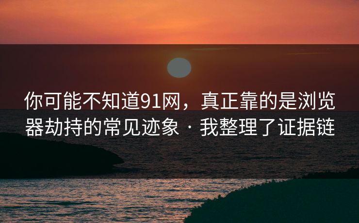 你可能不知道91网，真正靠的是浏览器劫持的常见迹象 · 我整理了证据链