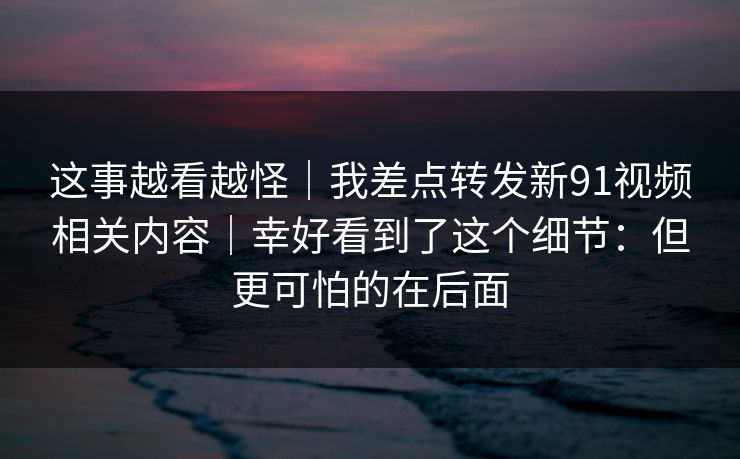 这事越看越怪｜我差点转发新91视频相关内容｜幸好看到了这个细节：但更可怕的在后面