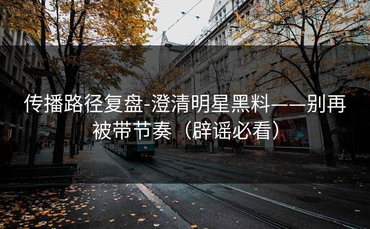 传播路径复盘-澄清明星黑料——别再被带节奏（辟谣必看）