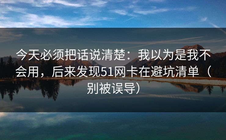 今天必须把话说清楚：我以为是我不会用，后来发现51网卡在避坑清单（别被误导）