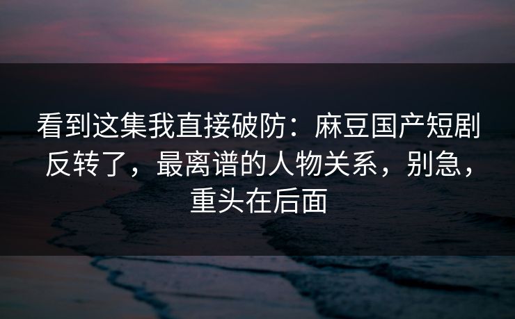 看到这集我直接破防：麻豆国产短剧反转了，最离谱的人物关系，别急，重头在后面