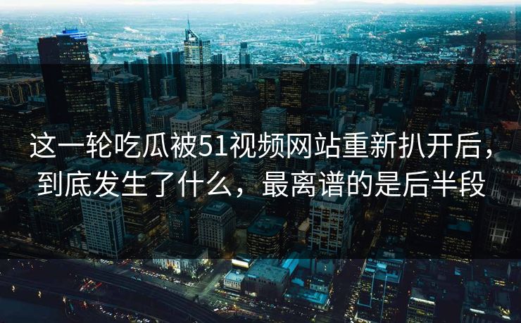 这一轮吃瓜被51视频网站重新扒开后，到底发生了什么，最离谱的是后半段